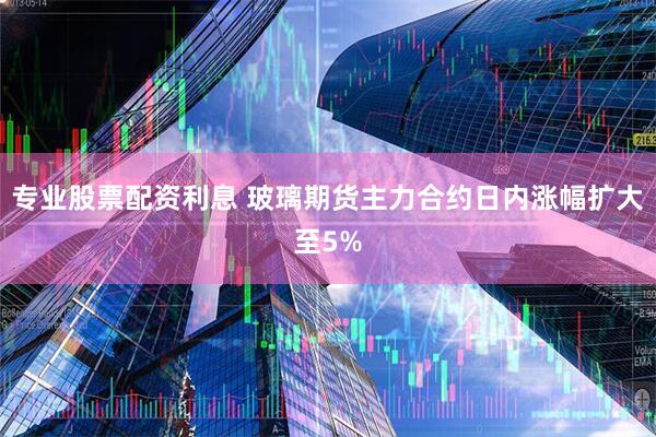 专业股票配资利息 玻璃期货主力合约日内涨幅扩大至5%
