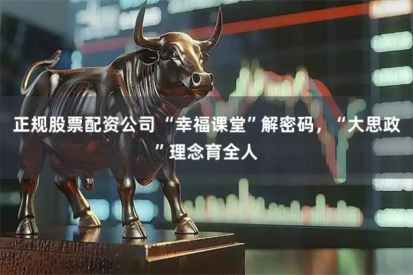 正规股票配资公司 “幸福课堂”解密码，“大思政”理念育全人