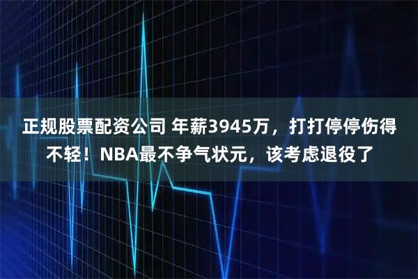 正规股票配资公司 年薪3945万，打打停停伤得不轻！NBA最不争气状元，该考虑退役了