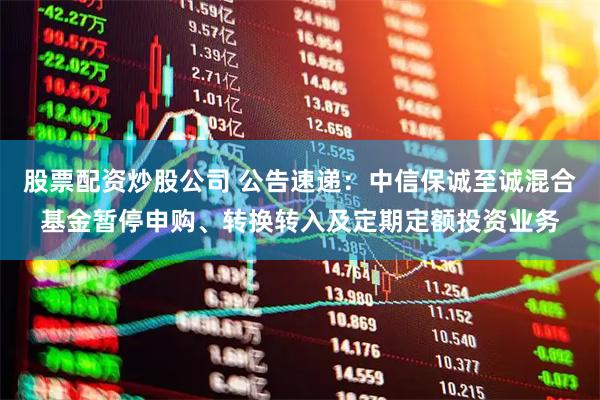 股票配资炒股公司 公告速递：中信保诚至诚混合基金暂停申购、转换转入及定期定额投资业务