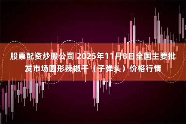 股票配资炒股公司 2025年11月8日全国主要批发市场圆形辣椒干（子弹头）价格行情