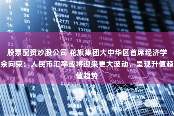 股票配资炒股公司 花旗集团大中华区首席经济学家余向荣：人民币汇率或将迎来更大波动，呈现升值趋势