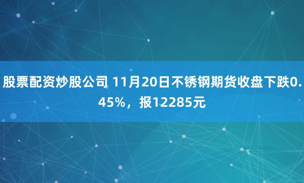 股票配资炒股公司 11月20日不锈钢期货收盘下跌0.45%，报12285元