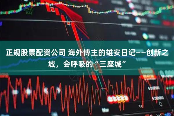 正规股票配资公司 海外博主的雄安日记——创新之城，会呼吸的“三座城”