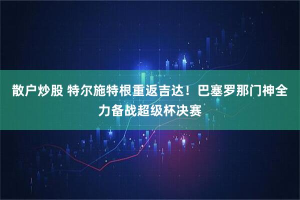 散户炒股 特尔施特根重返吉达！巴塞罗那门神全力备战超级杯决赛