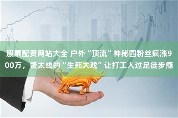 股票配资网站大全 户外“顶流”神秘园粉丝疯涨900万，鳌太线的“生死大戏”让打工人过足徒步瘾