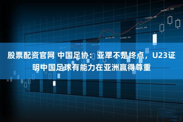 股票配资官网 中国足协：亚军不是终点，U23证明中国足球有能力在亚洲赢得尊重