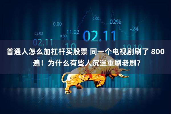 普通人怎么加杠杆买股票 同一个电视剧刷了 800 遍！为什么有些人沉迷重刷老剧？